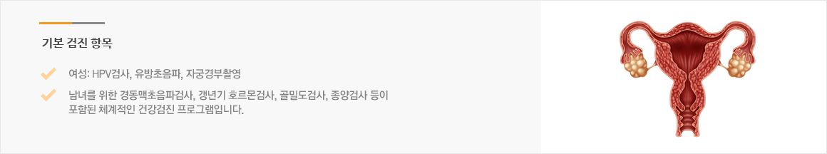 기본 검진 항목 : 여성: HPV검사, 유방초음파, 자궁경부촬영 남녀를 위한 경동맥초음파검사, 갱년기 호르몬검사, 골밀도검사, 종양검사 등이 포함된 체계적인 건강검진 프로그램입니다. 