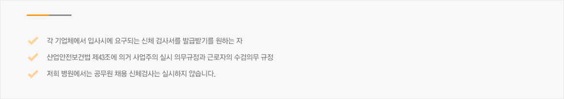 각 기업체에서 입사시에 요구되는 신체 검사서를 발급받기를 원하는 자 ,산업안전보건법 제43조에 의거 사업주의 실시 의무규정과 근로자의 수검의무 규정 ,저희 병원에서는 공무원 채용 신체검사는 실시하지 않습니다.