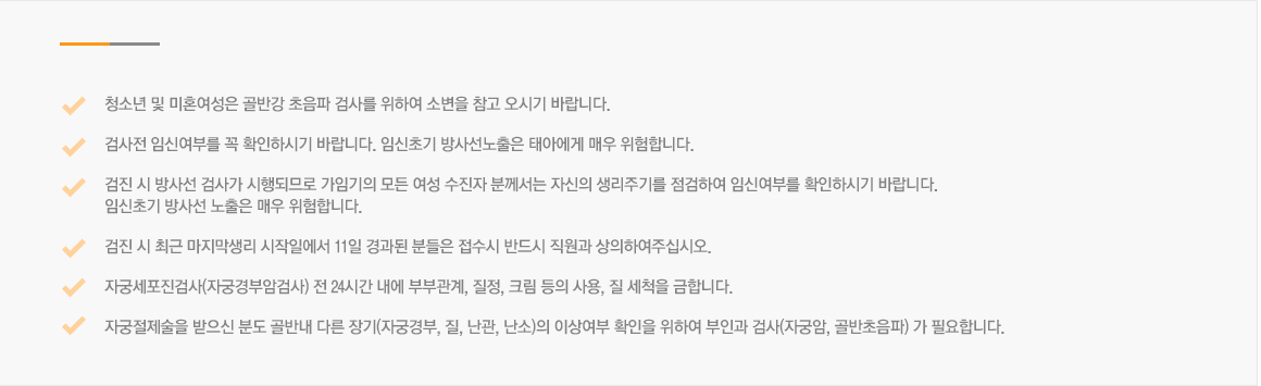 청소년 및 미혼여성은 골반강 초음파 검사를 위하여 소변을 참고 오시기 바랍니다., 검사전 임신여부를 꼭 확인하시기 바랍니다. 임신초기 방사선노출은 태아에게 매우 위험합니다. , 검진 시 방사선 검사가 시행되므로 가임기의 모든 여성 수진자 분께서는 자신의 생리주기를 점검하여 임신여부를 확인하시기 바랍니다. ,임신초기 방사선 노출은 매우 위험합니다. , 검진 시 최근 마지막생리 시작일에서 11일 경과된 분들은 접수시 반드시 직원과 상의하여주십시오. , 자궁세포진검사(자궁경부암검사) 전 24시간 내에 부부관계, 질정, 크림 등의 사용, 질 세척을 금합니다. , 자궁절제술을 받으신 분도 골반내 다른 장기(자궁경부, 질, 난관, 난소)의 이상여부 확인을 위하여 부인과 검사(자궁암, 골반초음파) 가 필요합니다. 