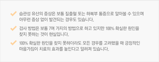 습관성 유산의 증상은 보통 질출혈 또는 하복부 통증으로 알아볼 수 있으며 아무런 증상 없이 발견되는 경우도 있습니다. 검사 방법은 보통 7여 가지의 방법으로 하고 있지만 100% 확실한 원인을 찾지 못하는 것이 현실입니다. 100% 확실한 원인을 찾지 못하더라도 모든 경우를 고려했을 때 긍정적인 마음가짐이 치료의 효과를 높인다고 알려져 있습니다. 