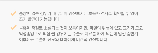 증상이 없는 경우가 대부분이 임신초기에 초음파 검사로 확인될 수 있어 조기 발견이 가능합니다. 물혹이 저절로 소실되는 것이 보통이지만, 파열의 위험이 있고 크기가 크고 악성종양으로 의심 될 경우에는 수술로 치료를 하게 되는데 임신 중반기 이후에는 수술이 산모와 태아에게 비교적 안전합니다.