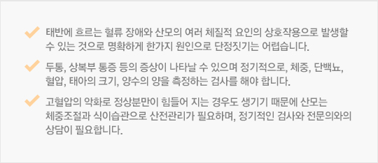 태반에 흐르는 혈류 장애와 산모의 여러 체질적 요인의 상호작용으로 발생할 수 있는 것으로 명확하게 한가지 원인으로 단정짓기는 어렵습니다. 두통, 상복부 통증 등의 증상이 나타날 수 있으며 정기적으로, 체중, 단백뇨, 혈압, 태아의 크기, 양수의 양을 측정하는 검사를 해야 합니다.고혈압의 악화로 정상분만이 힘들어 지는 경우도 생기기 때문에 산모는 체중조절과 식이습관으로 산전관리가 필요하며, 정기적인 검사와 전문의와의 상담이 필요합니다. 