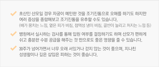 초산인 산모일 경우 자궁이 예민한 것을 조기진통으로 오해를 하기도 하지만 여러 증상을 종합해보고 조기진통을 유추할 수도 있습니다. (배가 뭉치는 느낌, 옅은 피가 비침, 점액성 냉이 비침, 골반이 눌리고 처지는 느낌 등)병원에서 실시하는 검사를 통해 입원 여부를 결정하기도 하며 산모가 편하게 쉬고 충분한 수분 공급을 해주는 것 만으로도 좋은 영향을 줄 수 있습니다. 30주가 넘어가면서 너무 오래 서있거나 걷지 않는 것이 좋으며, 지나친 성생활이나 깊은 삽입은 피하는 것이 좋습니다. 