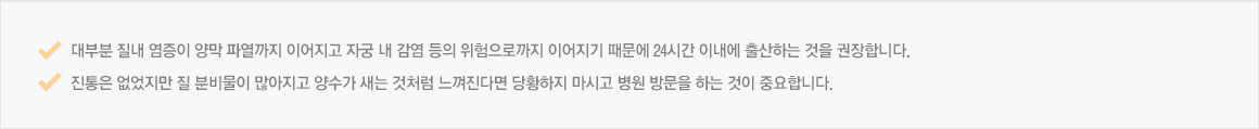 대부분 질내 염증이 양막 파열까지 이어지고 자궁 내 감염 등의 위험으로까지 이어지기 때문에 24시간 이내에 출산하는 것을 권장합니다.진통은 없었지만 질 분비물이 많아지고 양수가 새는 것처럼 느껴진다면 당황하지 마시고 병원 방문을 하는 것이 중요합니다. 