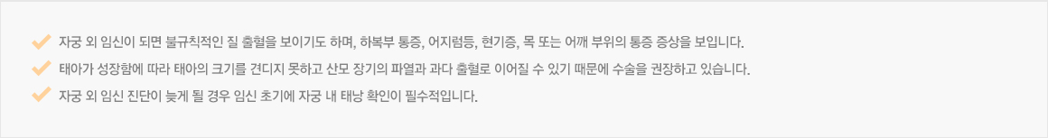 자궁 외 임신이 되면 불규칙적인 질 출혈을 보이기도 하며, 하복부 통증, 어지럼등, 현기증, 목 또는 어깨 부위의 통증 증상을 보입니다.태아가 성장함에 따라 태아의 크기를 견디지 못하고 산모 장기의 파열과 과다 출혈로 이어질 수 있기 때문에 수술을 권장하고 있습니다.자궁 외 임신 진단이 늦게 될 경우 임신 초기에 자궁 내 태낭 확인이 필수적입니다.