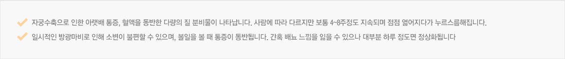 자궁수축으로 인한 아랫배 통증, 혈액을 동반한 다량의 질 분비물이 나타납니다. 사람에 따라 다르지만 보통 4~8주정도 지속되며 점점 엷어지다가 누르스름해집니다.  일시적인 방광마비로 인해 소변이 불편할 수 있으며, 볼일을 볼 때 통증이 동반됩니다. 간혹 배뇨 느낌을 잃을 수 있으나 대부분 하루 정도면 정상화됩니다