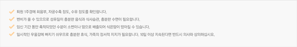 퇴원 1주경에 회음부, 자궁수축 정도, 수유 정도를 확인합니다. 변비가 올 수 있으므로 섬유질이 충분한 음식과 식사습관, 충분한 수면이 필요합니다. 임신 기간 동안 축적되었던 수분이 소변이나 땀으로 배출되어 식은땀이 많아질 수 있습니다. 일시적인 우울감에 빠지기 쉬우므로 충분한 휴식, 가족의 정서적 지지가 필요합니다. 10일 이상 지속된다면 반드시 의사와 상의하십시요. 