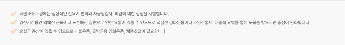 퇴원 4~8주 경에는 정상적인 산욕기 변화와 자궁암검사, 피임에 대한 상담을 시행합니다. 임신기간동안 약해진 근육이나 느슨해진 골반으로 인한 요통이 있을 수 있으므로 적절한 강화운동이나 소염진통제, 대중적 요법을 통해 도움을 받으시면 증상이 완화됩니다. 요실금 증상이 있을 수 있으므로 케켈운동, 골반근육 강화운동, 체중조절이 필요합니다. 