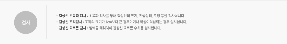 검사:- 갑상선 초음파 검사 : 초음파 검사를 통해 갑상선의 크기, 진행상태, 모양 등을 검사합니다.- 갑상선 조직검사 : 조직의 크기가 1cm보다 큰 경우이거나 악성이의심되는 경우 실시합니다. - 갑상선 호르몬 검사 : 혈액을 채취하여 갑상선 호르몬 수치를 검사합니다. 