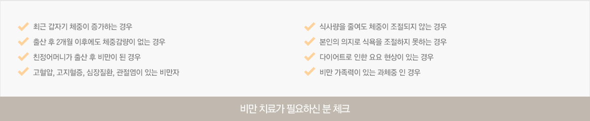 최근 갑자기 체중이 증가하는 경우 /출산 후 2개월 이후에도 체중감량이 없는 경우 /친정어머니가 출산 후 비만이 된 경우 /고혈압, 고지혈증, 심장질환, 관절염이 있는 비만자 /식사량을 줄여도 체중이 조절되지 않는 경우 /본인의 의지로 식욕을 조절하지 못하는 경우 /다이어트로 인한 요요 현상이 있는 경우 /비만 가족력이 있는 과체중 인 경우