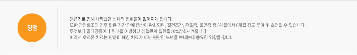 장점:폐경으로 인해 나타났던 신체적 변화들이 없어지게 됩니다. 또한 안면홍조의 경우 짧은 기간 안에 증상이 완화되며, 질건조감, 우울증, 불면증 등 3개월에서 6개월 정도 투여 후 호전될 수 있습니다. 무엇보다 골다공증이나 치매를 예방하고 심혈관계 질환을 50%감소시켜줍니다. 따라서 호르몬 치료는 단순히 폐경 치료가 아닌 편안한 노년을 보내는데 중요한 역할을 합니다.