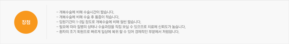 장점:- 개복수술에 비해 수술시간이 짧습니다. / - 개복수술에 비해 수술 후 통증이 적습니다. / - 입원기간이 1-3일 정도로 개복수술에 비해 훨씬 짧습니다. / - 필요에 따라 질병의 상태나 수술과정을 직접 보실 수 있으므로 치료에 신뢰도가 높습니다. / - 환자의 조기 퇴원으로 빠르게 일상에 복귀 할 수 있어 경제적인 부분에서 저렴합니다. 