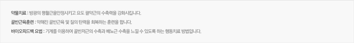 약물치료 : 방광의 평활근을안정시키고 요도 괄약근의 수축력을 강화시킵니다. / 골반근육훈련 : 약해진 골반근육 및 질의 탄력을 회복하는 훈련을 합니다. / 바이오피드백 요법 : 기계를 이용하여 골반저근의 수축과 배뇨근 수축을 느낄 수 있고록 하는 행동치료 방법입니다.